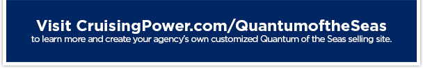 Visit CruisingPower.com/QuantumoftheSeas to learn more and create your agency’s own customized Quantum of the Seas selling site.
